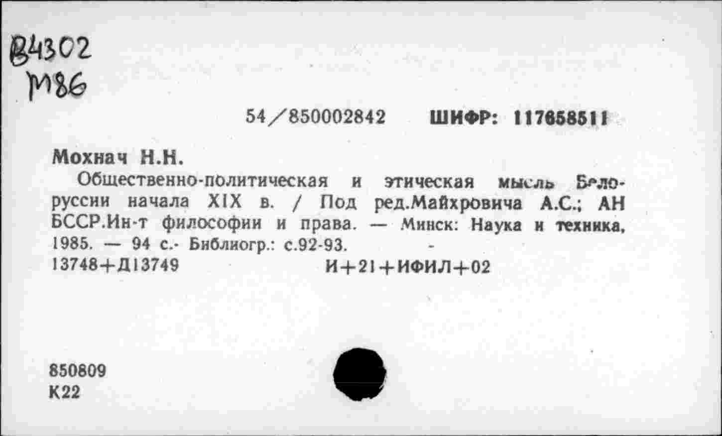 ﻿&М2
54/850002842 ШИФР: 117858511
Мохнач Н.Н.
Общественно-политическая и этическая мысль Белоруссии начала XIX в. / Под ред.Майхровича А.С.; АН БССР.Ин-т философии и права. — Минск: Наука и техника, 1985. — 94 с.- Библиогр.: с.92-93.
13748+Д13749	И + 21 + ИФИЛ+02
850809
К22